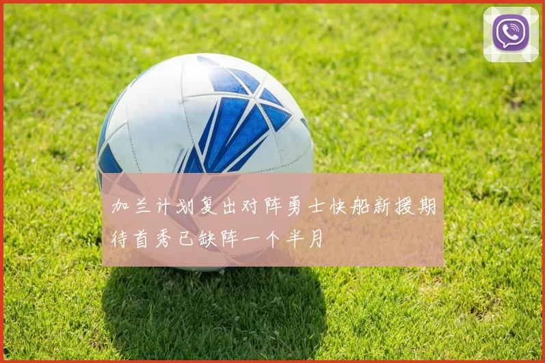 加兰计划复出对阵勇士快船新援期待首秀已缺阵一个半月