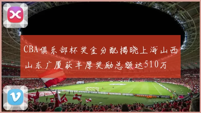 CBA俱乐部杯奖金分配揭晓上海山西山东广厦获丰厚奖励总额达510万