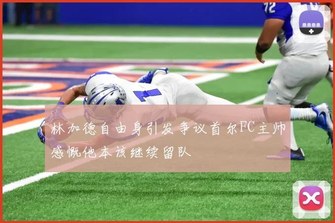 林加德自由身引发争议首尔FC主帅感慨他本该继续留队