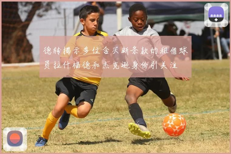 德转揭示多位含买断条款的租借球员拉什福德和杰克逊身价引关注