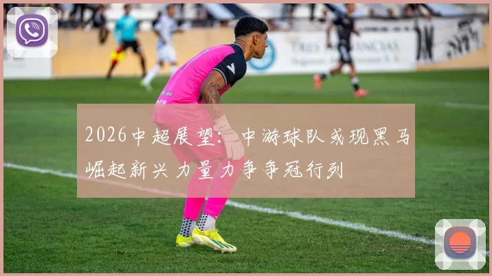 2026中超展望：中游球队或现黑马崛起新兴力量力争争冠行列