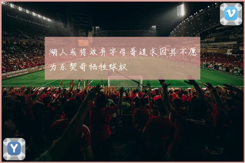 湖人或将放弃字母哥追求因其不愿为东契奇牺牲球权