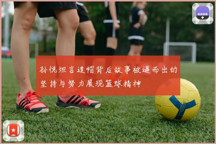 孙悦坦言追帽背后故事被逼而出的坚持与努力展现篮球精神