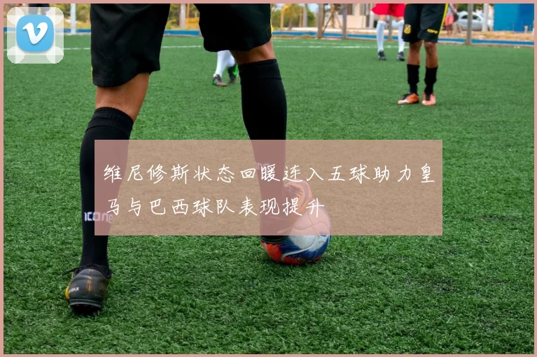 维尼修斯状态回暖连入五球助力皇马与巴西球队表现提升