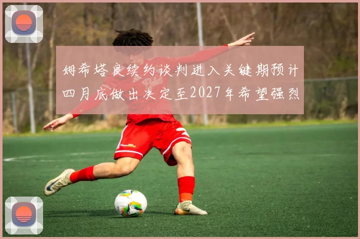 姆希塔良续约谈判进入关键期预计四月底做出决定至2027年希望强烈