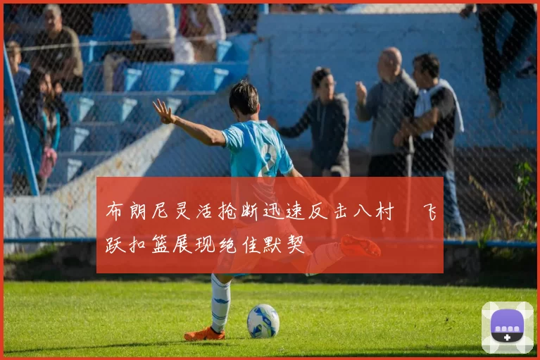 布朗尼灵活抢断迅速反击八村塁飞跃扣篮展现绝佳默契