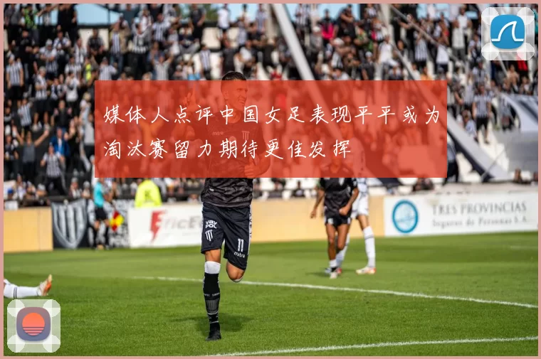 媒体人点评中国女足表现平平或为淘汰赛留力期待更佳发挥