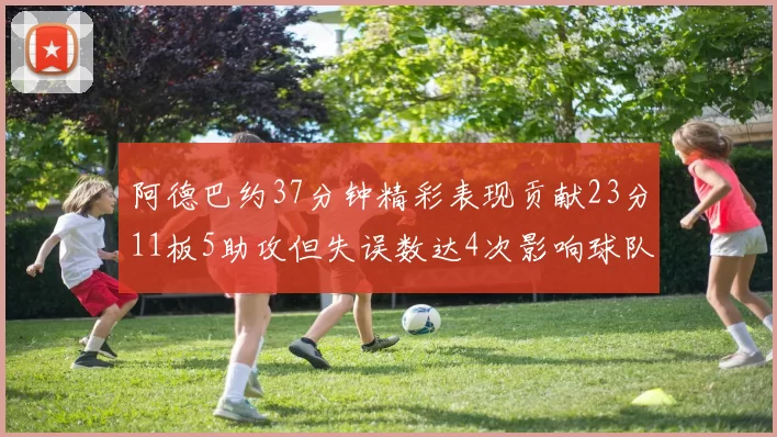 阿德巴约37分钟精彩表现贡献23分11板5助攻但失误数达4次影响球队表现