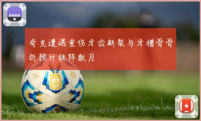 奇克遭遇重伤牙齿断裂与牙槽骨骨折预计缺阵数月