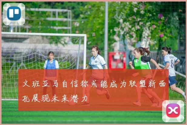 文班亚马自信称或能成为联盟新面孔展现未来潜力