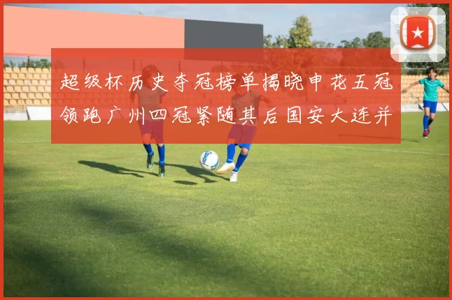 超级杯历史夺冠榜单揭晓申花五冠领跑广州四冠紧随其后国安大连并列第三