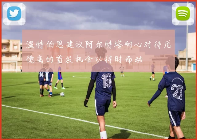 温特伯恩建议阿尔特塔耐心对待厄德高的首发机会以待时而动