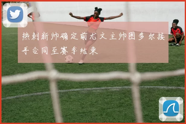 热刺新帅确定前尤文主帅图多尔接手合同至赛季结束