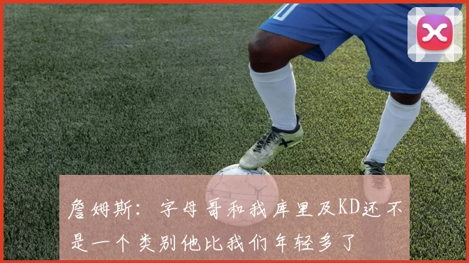 詹姆斯：字母哥和我库里及KD还不是一个类别他比我们年轻多了