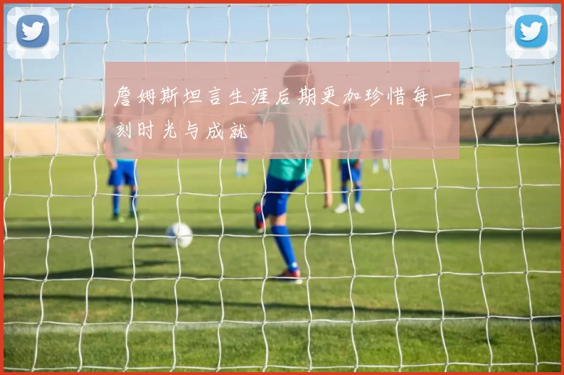 詹姆斯坦言生涯后期更加珍惜每一刻时光与成就