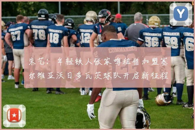 朱艺：年轻铁人张家鸣租借加盟塞尔维亚沃日多瓦茨球队开启新征程
