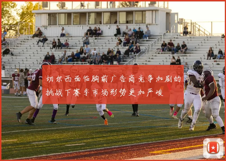 切尔西面临胸前广告商竞争加剧的挑战下赛季市场形势更加严峻