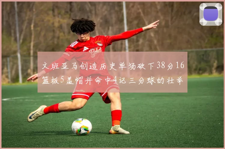 文班亚马创造历史单场砍下38分16篮板5盖帽并命中4记三分球的壮举