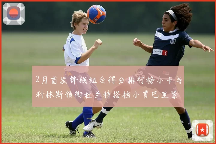 2月首发锋线组合得分排行榜小卡与科林斯领衔杜兰特搭档小贾巴里紧随其后