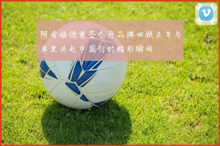 阿奇福德重签乔丹品牌回顾去年与库里共赴中国行的精彩瞬间