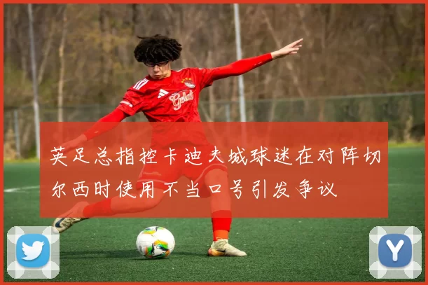 英足总指控卡迪夫城球迷在对阵切尔西时使用不当口号引发争议