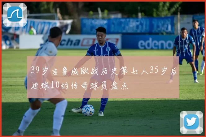 39岁吉鲁成欧战历史第七人35岁后进球10的传奇球员盘点