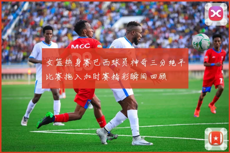 女篮热身赛巴西球员神奇三分绝平比赛拖入加时赛精彩瞬间回顾